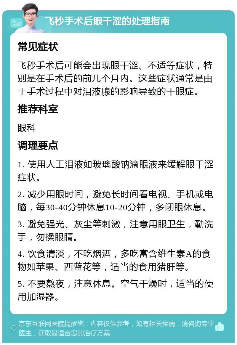 飞秒手术后眼干涩的处理指南 常见症状 飞秒手术后可能会出现眼干涩、不适等症状，特别是在手术后的前几个月内。这些症状通常是由于手术过程中对泪液腺的影响导致的干眼症。 推荐科室 眼科 调理要点 1. 使用人工泪液如玻璃酸钠滴眼液来缓解眼干涩症状。 2. 减少用眼时间，避免长时间看电视、手机或电脑，每30-40分钟休息10-20分钟，多闭眼休息。 3. 避免强光、灰尘等刺激，注意用眼卫生，勤洗手，勿揉眼睛。 4. 饮食清淡，不吃烟酒，多吃富含维生素A的食物如苹果、西蓝花等，适当的食用猪肝等。 5. 不要熬夜，注意休息。空气干燥时，适当的使用加湿器。