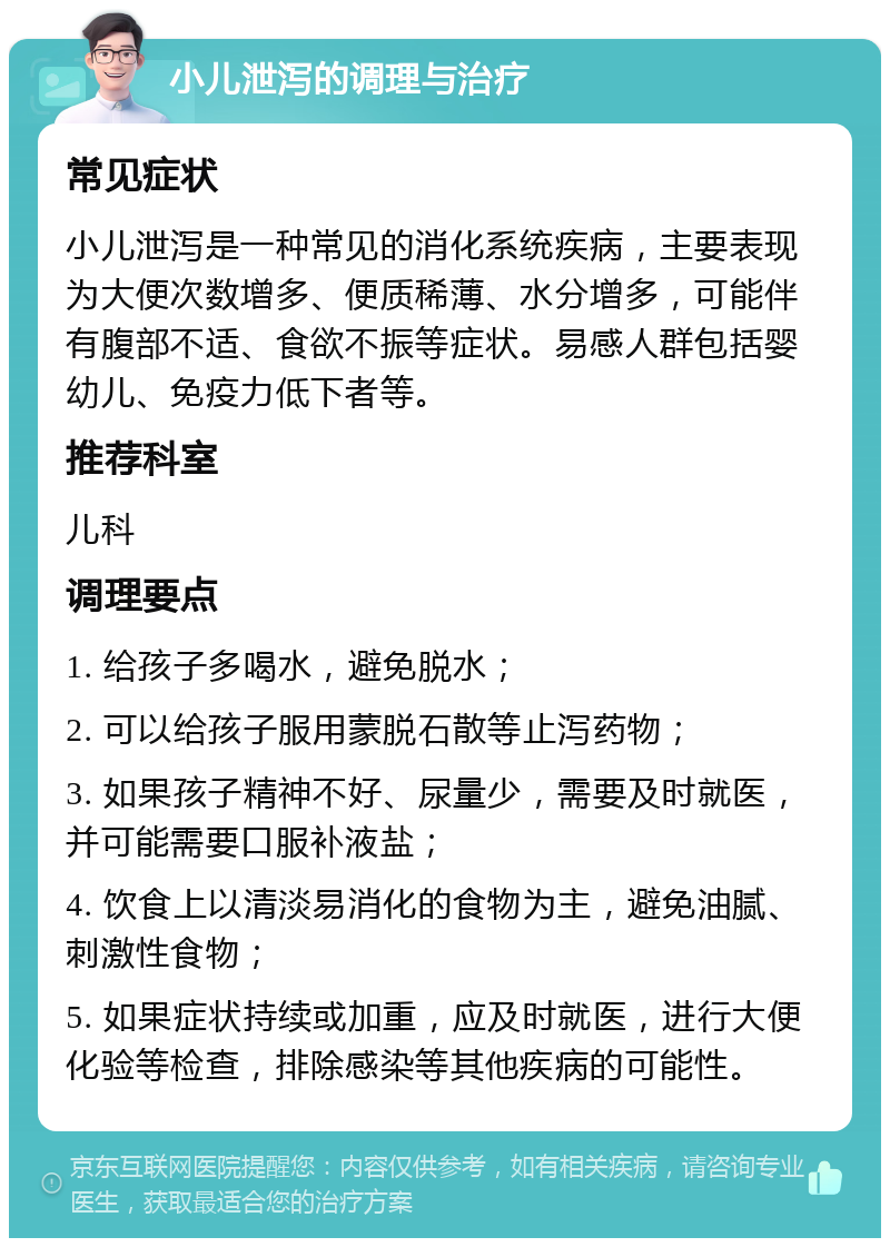 小儿泄泻的调理与治疗 常见症状 小儿泄泻是一种常见的消化系统疾病，主要表现为大便次数增多、便质稀薄、水分增多，可能伴有腹部不适、食欲不振等症状。易感人群包括婴幼儿、免疫力低下者等。 推荐科室 儿科 调理要点 1. 给孩子多喝水，避免脱水； 2. 可以给孩子服用蒙脱石散等止泻药物； 3. 如果孩子精神不好、尿量少，需要及时就医，并可能需要口服补液盐； 4. 饮食上以清淡易消化的食物为主，避免油腻、刺激性食物； 5. 如果症状持续或加重，应及时就医，进行大便化验等检查，排除感染等其他疾病的可能性。