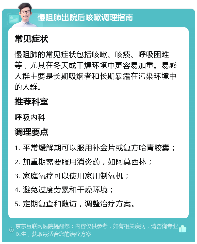 慢阻肺出院后咳嗽调理指南 常见症状 慢阻肺的常见症状包括咳嗽、咳痰、呼吸困难等，尤其在冬天或干燥环境中更容易加重。易感人群主要是长期吸烟者和长期暴露在污染环境中的人群。 推荐科室 呼吸内科 调理要点 1. 平常缓解期可以服用补金片或复方哈青胶囊； 2. 加重期需要服用消炎药，如阿莫西林； 3. 家庭氧疗可以使用家用制氧机； 4. 避免过度劳累和干燥环境； 5. 定期复查和随访，调整治疗方案。