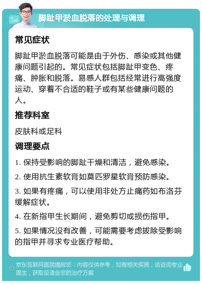 脚趾甲淤血脱落的处理与调理 常见症状 脚趾甲淤血脱落可能是由于外伤、感染或其他健康问题引起的。常见症状包括脚趾甲变色、疼痛、肿胀和脱落。易感人群包括经常进行高强度运动、穿着不合适的鞋子或有某些健康问题的人。 推荐科室 皮肤科或足科 调理要点 1. 保持受影响的脚趾干燥和清洁，避免感染。 2. 使用抗生素软膏如莫匹罗星软膏预防感染。 3. 如果有疼痛，可以使用非处方止痛药如布洛芬缓解症状。 4. 在新指甲生长期间，避免剪切或损伤指甲。 5. 如果情况没有改善，可能需要考虑拔除受影响的指甲并寻求专业医疗帮助。