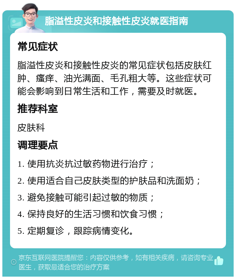 脂溢性皮炎和接触性皮炎就医指南 常见症状 脂溢性皮炎和接触性皮炎的常见症状包括皮肤红肿、瘙痒、油光满面、毛孔粗大等。这些症状可能会影响到日常生活和工作，需要及时就医。 推荐科室 皮肤科 调理要点 1. 使用抗炎抗过敏药物进行治疗； 2. 使用适合自己皮肤类型的护肤品和洗面奶； 3. 避免接触可能引起过敏的物质； 4. 保持良好的生活习惯和饮食习惯； 5. 定期复诊，跟踪病情变化。