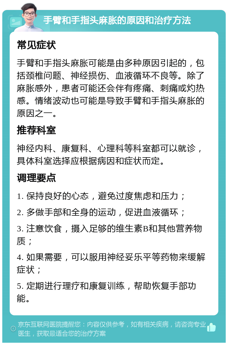 手臂和手指头麻胀的原因和治疗方法 常见症状 手臂和手指头麻胀可能是由多种原因引起的，包括颈椎问题、神经损伤、血液循环不良等。除了麻胀感外，患者可能还会伴有疼痛、刺痛或灼热感。情绪波动也可能是导致手臂和手指头麻胀的原因之一。 推荐科室 神经内科、康复科、心理科等科室都可以就诊，具体科室选择应根据病因和症状而定。 调理要点 1. 保持良好的心态，避免过度焦虑和压力； 2. 多做手部和全身的运动，促进血液循环； 3. 注意饮食，摄入足够的维生素B和其他营养物质； 4. 如果需要，可以服用神经妥乐平等药物来缓解症状； 5. 定期进行理疗和康复训练，帮助恢复手部功能。