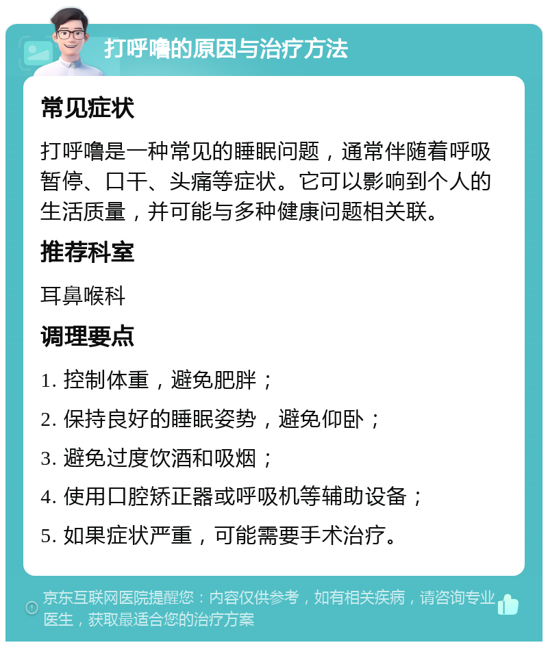 打呼噜的原因与治疗方法 常见症状 打呼噜是一种常见的睡眠问题，通常伴随着呼吸暂停、口干、头痛等症状。它可以影响到个人的生活质量，并可能与多种健康问题相关联。 推荐科室 耳鼻喉科 调理要点 1. 控制体重，避免肥胖； 2. 保持良好的睡眠姿势，避免仰卧； 3. 避免过度饮酒和吸烟； 4. 使用口腔矫正器或呼吸机等辅助设备； 5. 如果症状严重，可能需要手术治疗。