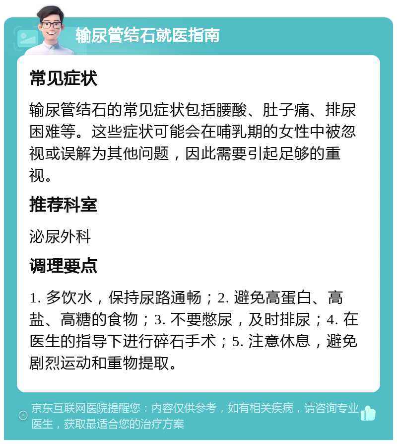 输尿管结石就医指南 常见症状 输尿管结石的常见症状包括腰酸、肚子痛、排尿困难等。这些症状可能会在哺乳期的女性中被忽视或误解为其他问题，因此需要引起足够的重视。 推荐科室 泌尿外科 调理要点 1. 多饮水，保持尿路通畅；2. 避免高蛋白、高盐、高糖的食物；3. 不要憋尿，及时排尿；4. 在医生的指导下进行碎石手术；5. 注意休息，避免剧烈运动和重物提取。