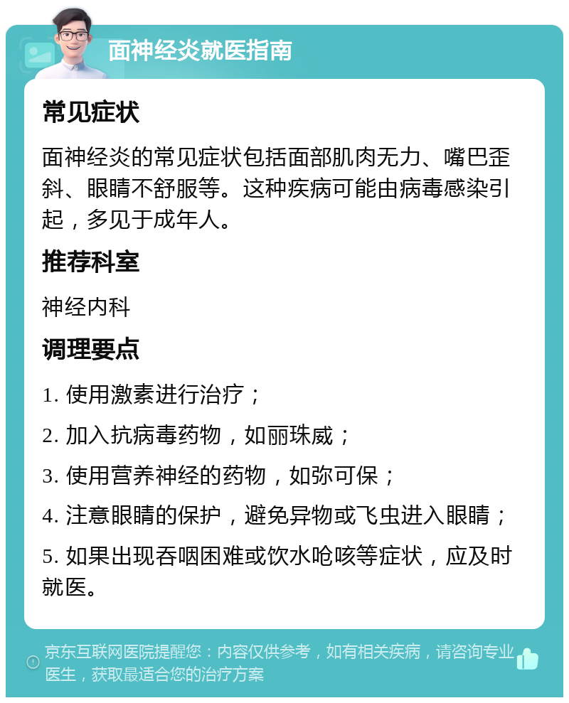 面神经炎就医指南 常见症状 面神经炎的常见症状包括面部肌肉无力、嘴巴歪斜、眼睛不舒服等。这种疾病可能由病毒感染引起，多见于成年人。 推荐科室 神经内科 调理要点 1. 使用激素进行治疗； 2. 加入抗病毒药物，如丽珠威； 3. 使用营养神经的药物，如弥可保； 4. 注意眼睛的保护，避免异物或飞虫进入眼睛； 5. 如果出现吞咽困难或饮水呛咳等症状，应及时就医。