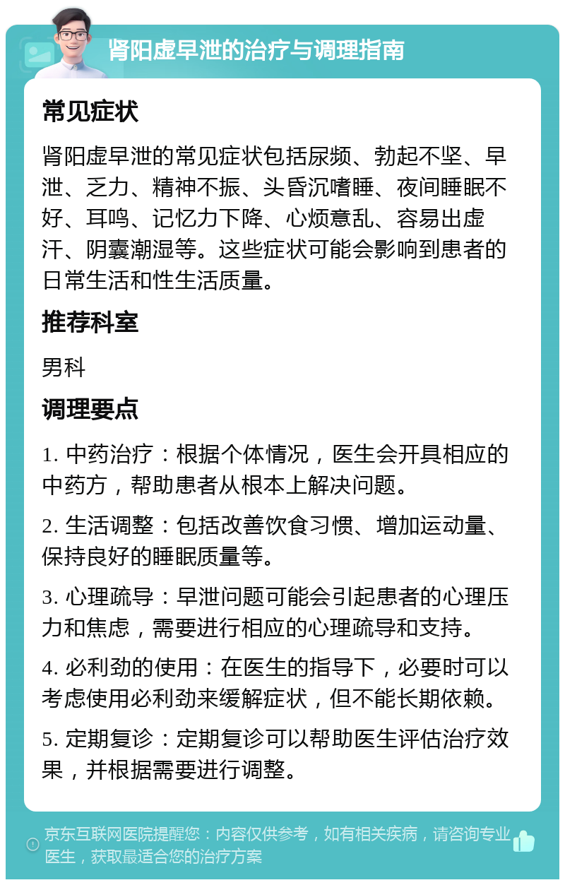 肾阳虚早泄的治疗与调理指南 常见症状 肾阳虚早泄的常见症状包括尿频、勃起不坚、早泄、乏力、精神不振、头昏沉嗜睡、夜间睡眠不好、耳鸣、记忆力下降、心烦意乱、容易出虚汗、阴囊潮湿等。这些症状可能会影响到患者的日常生活和性生活质量。 推荐科室 男科 调理要点 1. 中药治疗：根据个体情况，医生会开具相应的中药方，帮助患者从根本上解决问题。 2. 生活调整：包括改善饮食习惯、增加运动量、保持良好的睡眠质量等。 3. 心理疏导：早泄问题可能会引起患者的心理压力和焦虑，需要进行相应的心理疏导和支持。 4. 必利劲的使用：在医生的指导下，必要时可以考虑使用必利劲来缓解症状，但不能长期依赖。 5. 定期复诊：定期复诊可以帮助医生评估治疗效果，并根据需要进行调整。