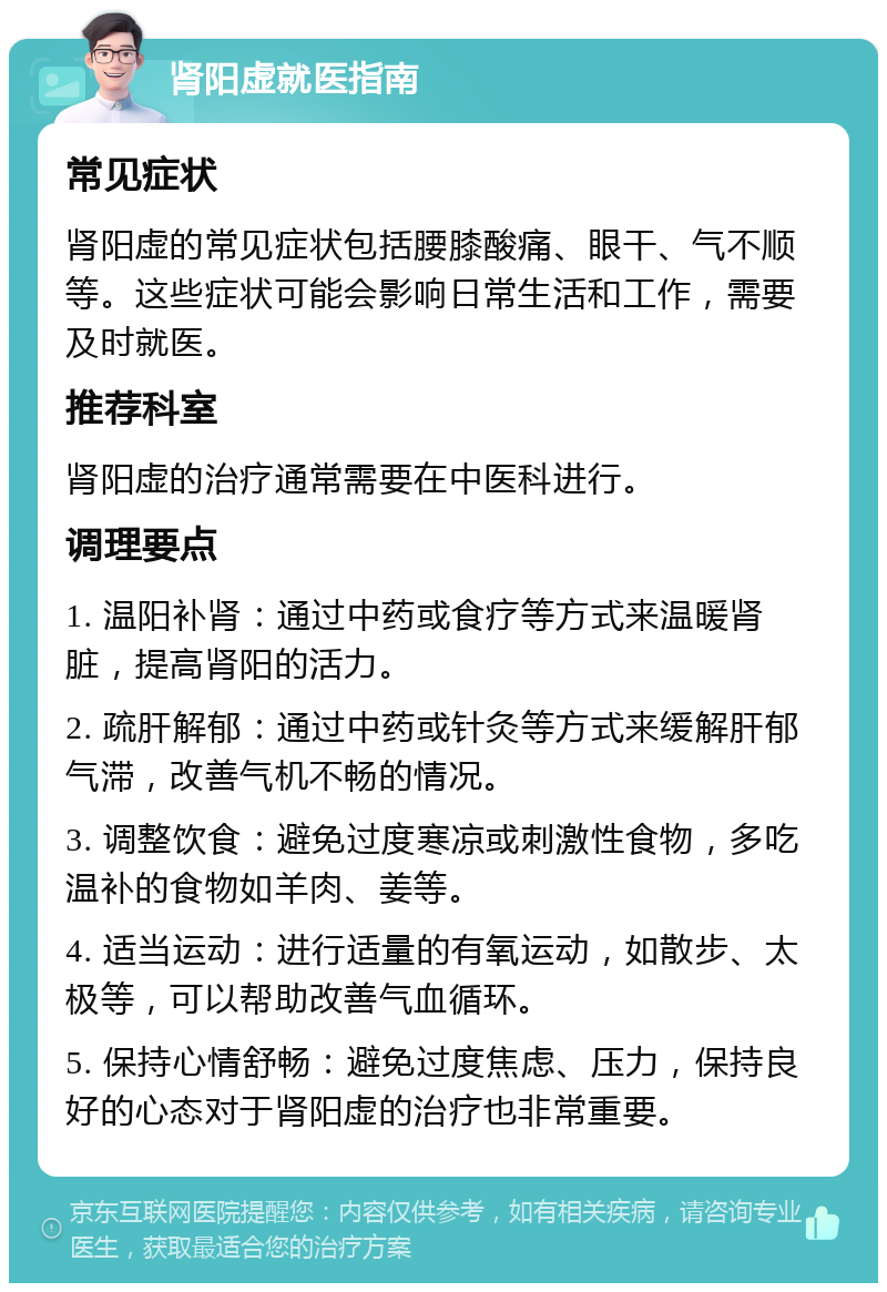 肾阳虚就医指南 常见症状 肾阳虚的常见症状包括腰膝酸痛、眼干、气不顺等。这些症状可能会影响日常生活和工作，需要及时就医。 推荐科室 肾阳虚的治疗通常需要在中医科进行。 调理要点 1. 温阳补肾：通过中药或食疗等方式来温暖肾脏，提高肾阳的活力。 2. 疏肝解郁：通过中药或针灸等方式来缓解肝郁气滞，改善气机不畅的情况。 3. 调整饮食：避免过度寒凉或刺激性食物，多吃温补的食物如羊肉、姜等。 4. 适当运动：进行适量的有氧运动，如散步、太极等，可以帮助改善气血循环。 5. 保持心情舒畅：避免过度焦虑、压力，保持良好的心态对于肾阳虚的治疗也非常重要。