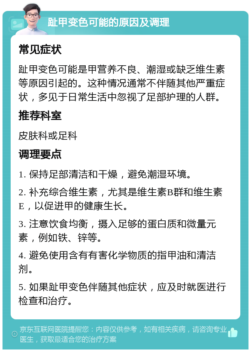 趾甲变色可能的原因及调理 常见症状 趾甲变色可能是甲营养不良、潮湿或缺乏维生素等原因引起的。这种情况通常不伴随其他严重症状，多见于日常生活中忽视了足部护理的人群。 推荐科室 皮肤科或足科 调理要点 1. 保持足部清洁和干燥，避免潮湿环境。 2. 补充综合维生素，尤其是维生素B群和维生素E，以促进甲的健康生长。 3. 注意饮食均衡，摄入足够的蛋白质和微量元素，例如铁、锌等。 4. 避免使用含有有害化学物质的指甲油和清洁剂。 5. 如果趾甲变色伴随其他症状，应及时就医进行检查和治疗。