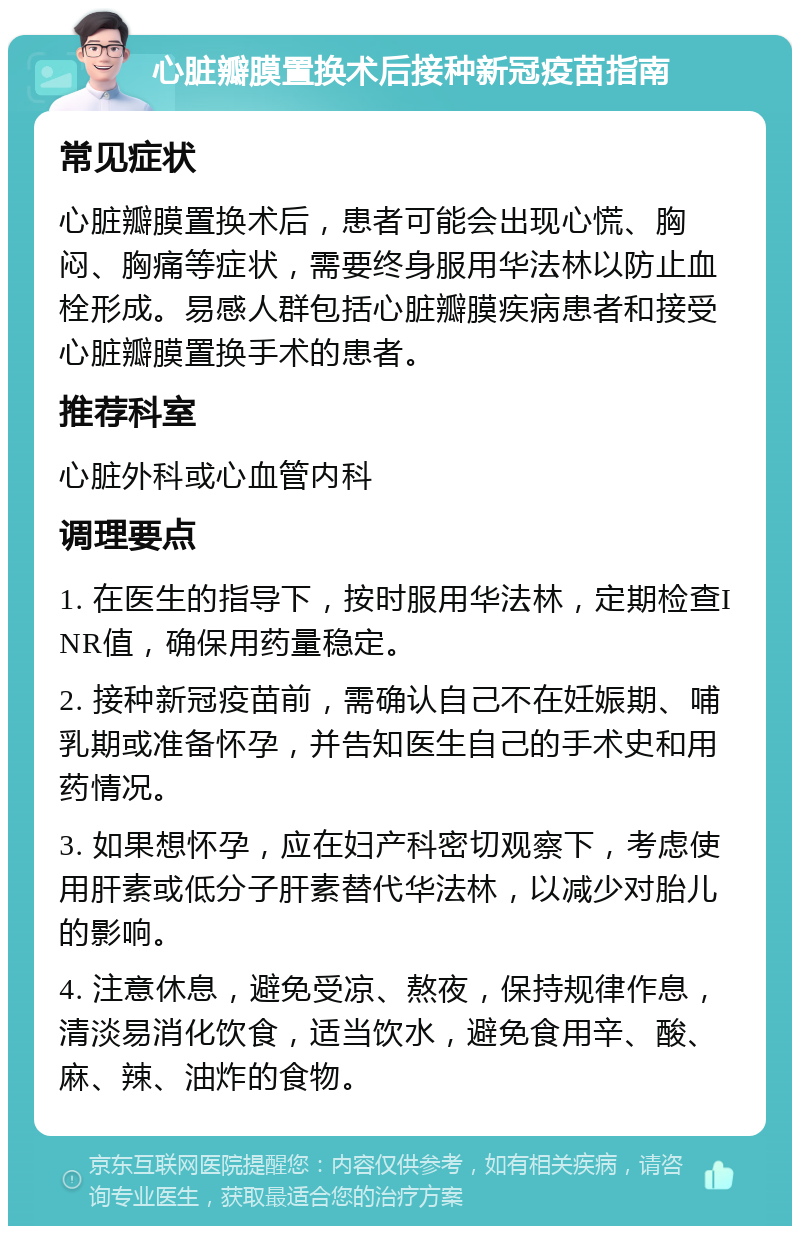 心脏瓣膜置换术后接种新冠疫苗指南 常见症状 心脏瓣膜置换术后，患者可能会出现心慌、胸闷、胸痛等症状，需要终身服用华法林以防止血栓形成。易感人群包括心脏瓣膜疾病患者和接受心脏瓣膜置换手术的患者。 推荐科室 心脏外科或心血管内科 调理要点 1. 在医生的指导下，按时服用华法林，定期检查INR值，确保用药量稳定。 2. 接种新冠疫苗前，需确认自己不在妊娠期、哺乳期或准备怀孕，并告知医生自己的手术史和用药情况。 3. 如果想怀孕，应在妇产科密切观察下，考虑使用肝素或低分子肝素替代华法林，以减少对胎儿的影响。 4. 注意休息，避免受凉、熬夜，保持规律作息，清淡易消化饮食，适当饮水，避免食用辛、酸、麻、辣、油炸的食物。