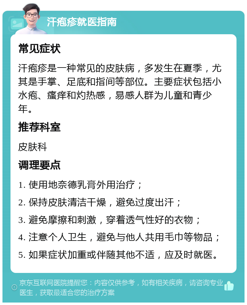 汗疱疹就医指南 常见症状 汗疱疹是一种常见的皮肤病，多发生在夏季，尤其是手掌、足底和指间等部位。主要症状包括小水疱、瘙痒和灼热感，易感人群为儿童和青少年。 推荐科室 皮肤科 调理要点 1. 使用地奈德乳膏外用治疗； 2. 保持皮肤清洁干燥，避免过度出汗； 3. 避免摩擦和刺激，穿着透气性好的衣物； 4. 注意个人卫生，避免与他人共用毛巾等物品； 5. 如果症状加重或伴随其他不适，应及时就医。