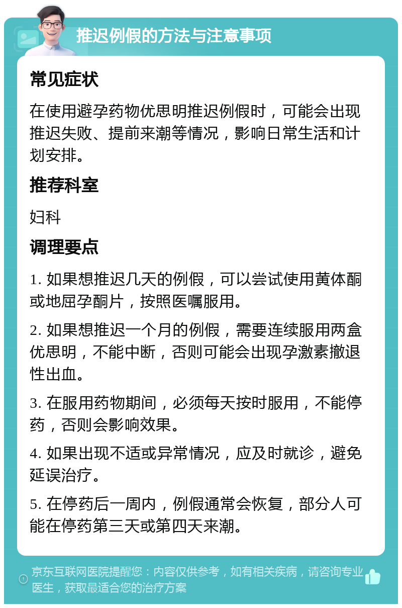 推迟例假的方法与注意事项 常见症状 在使用避孕药物优思明推迟例假时，可能会出现推迟失败、提前来潮等情况，影响日常生活和计划安排。 推荐科室 妇科 调理要点 1. 如果想推迟几天的例假，可以尝试使用黄体酮或地屈孕酮片，按照医嘱服用。 2. 如果想推迟一个月的例假，需要连续服用两盒优思明，不能中断，否则可能会出现孕激素撤退性出血。 3. 在服用药物期间，必须每天按时服用，不能停药，否则会影响效果。 4. 如果出现不适或异常情况，应及时就诊，避免延误治疗。 5. 在停药后一周内，例假通常会恢复，部分人可能在停药第三天或第四天来潮。