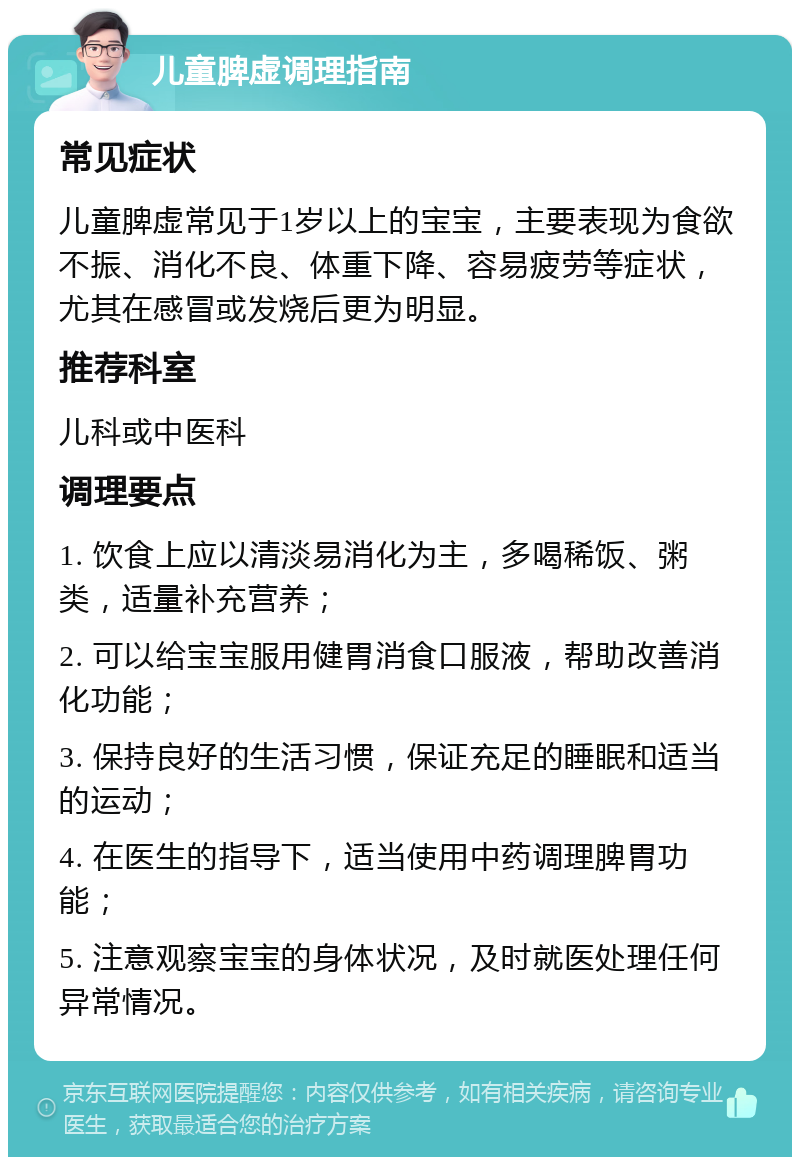 儿童脾虚调理指南 常见症状 儿童脾虚常见于1岁以上的宝宝，主要表现为食欲不振、消化不良、体重下降、容易疲劳等症状，尤其在感冒或发烧后更为明显。 推荐科室 儿科或中医科 调理要点 1. 饮食上应以清淡易消化为主，多喝稀饭、粥类，适量补充营养； 2. 可以给宝宝服用健胃消食口服液，帮助改善消化功能； 3. 保持良好的生活习惯，保证充足的睡眠和适当的运动； 4. 在医生的指导下，适当使用中药调理脾胃功能； 5. 注意观察宝宝的身体状况，及时就医处理任何异常情况。