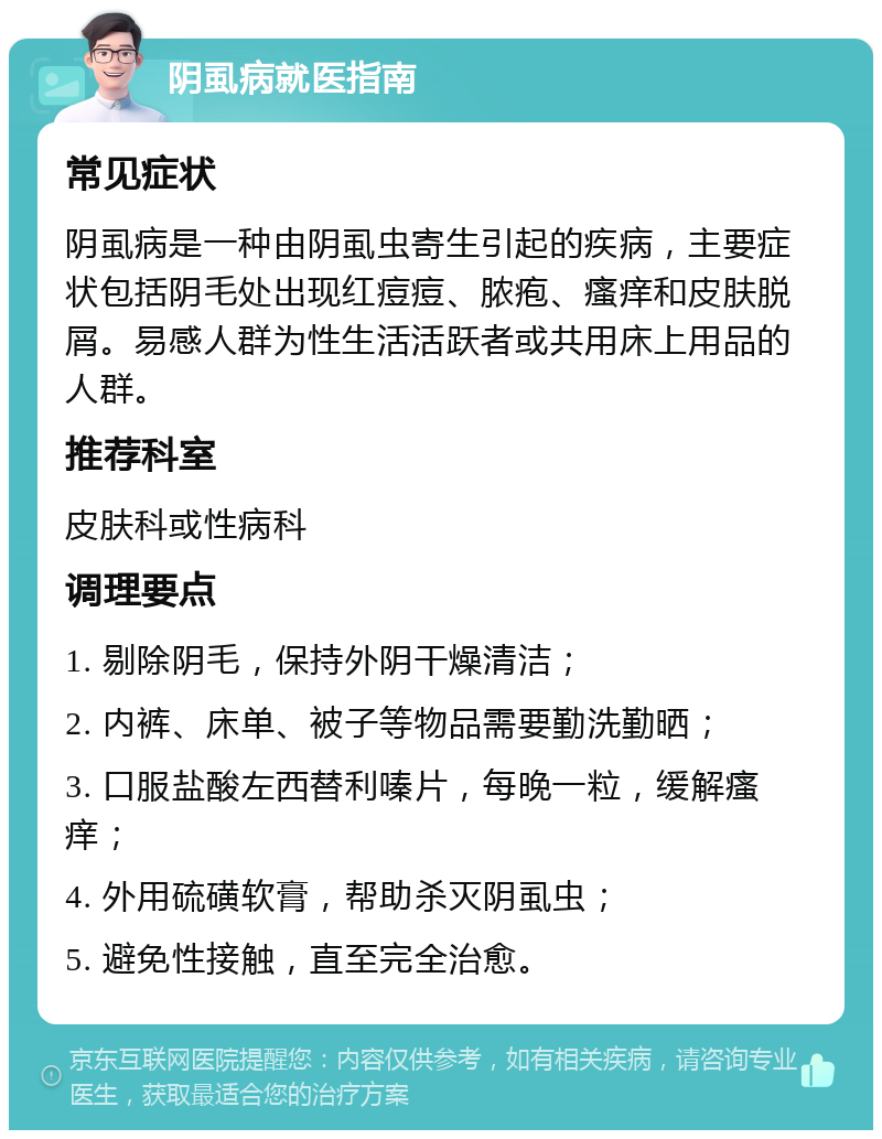 阴虱病就医指南 常见症状 阴虱病是一种由阴虱虫寄生引起的疾病，主要症状包括阴毛处出现红痘痘、脓疱、瘙痒和皮肤脱屑。易感人群为性生活活跃者或共用床上用品的人群。 推荐科室 皮肤科或性病科 调理要点 1. 剔除阴毛，保持外阴干燥清洁； 2. 内裤、床单、被子等物品需要勤洗勤晒； 3. 口服盐酸左西替利嗪片，每晚一粒，缓解瘙痒； 4. 外用硫磺软膏，帮助杀灭阴虱虫； 5. 避免性接触，直至完全治愈。