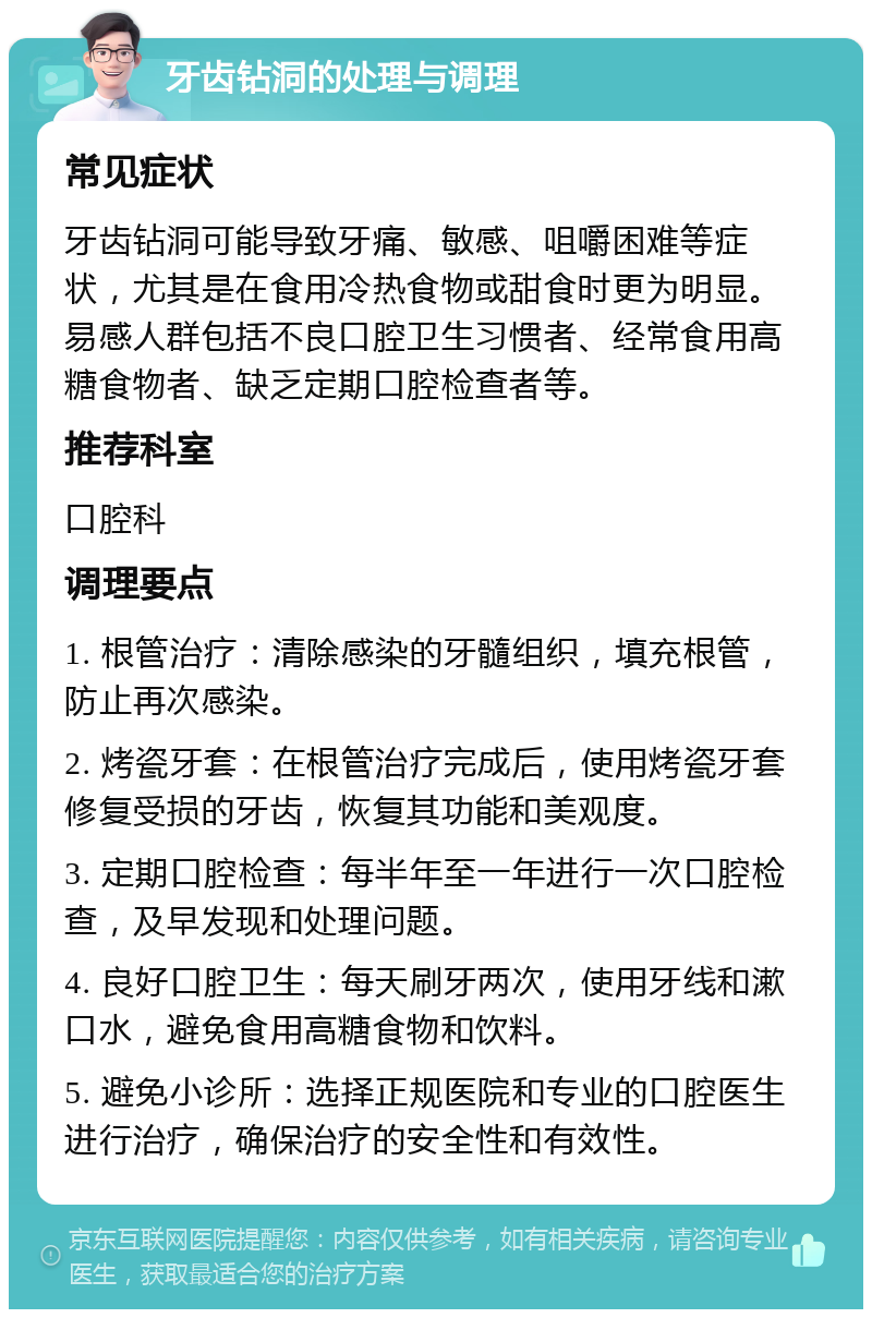 牙齿钻洞的处理与调理 常见症状 牙齿钻洞可能导致牙痛、敏感、咀嚼困难等症状，尤其是在食用冷热食物或甜食时更为明显。易感人群包括不良口腔卫生习惯者、经常食用高糖食物者、缺乏定期口腔检查者等。 推荐科室 口腔科 调理要点 1. 根管治疗：清除感染的牙髓组织，填充根管，防止再次感染。 2. 烤瓷牙套：在根管治疗完成后，使用烤瓷牙套修复受损的牙齿，恢复其功能和美观度。 3. 定期口腔检查：每半年至一年进行一次口腔检查，及早发现和处理问题。 4. 良好口腔卫生：每天刷牙两次，使用牙线和漱口水，避免食用高糖食物和饮料。 5. 避免小诊所：选择正规医院和专业的口腔医生进行治疗，确保治疗的安全性和有效性。