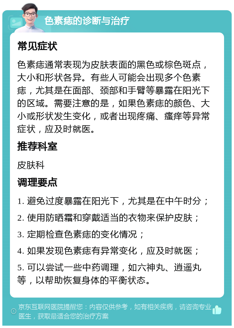 色素痣的诊断与治疗 常见症状 色素痣通常表现为皮肤表面的黑色或棕色斑点，大小和形状各异。有些人可能会出现多个色素痣，尤其是在面部、颈部和手臂等暴露在阳光下的区域。需要注意的是，如果色素痣的颜色、大小或形状发生变化，或者出现疼痛、瘙痒等异常症状，应及时就医。 推荐科室 皮肤科 调理要点 1. 避免过度暴露在阳光下，尤其是在中午时分； 2. 使用防晒霜和穿戴适当的衣物来保护皮肤； 3. 定期检查色素痣的变化情况； 4. 如果发现色素痣有异常变化，应及时就医； 5. 可以尝试一些中药调理，如六神丸、逍遥丸等，以帮助恢复身体的平衡状态。