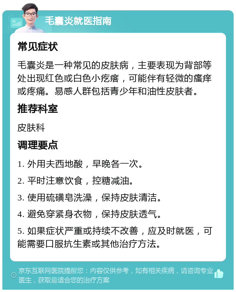 毛囊炎就医指南 常见症状 毛囊炎是一种常见的皮肤病，主要表现为背部等处出现红色或白色小疙瘩，可能伴有轻微的瘙痒或疼痛。易感人群包括青少年和油性皮肤者。 推荐科室 皮肤科 调理要点 1. 外用夫西地酸，早晚各一次。 2. 平时注意饮食，控糖减油。 3. 使用硫磺皂洗澡，保持皮肤清洁。 4. 避免穿紧身衣物，保持皮肤透气。 5. 如果症状严重或持续不改善，应及时就医，可能需要口服抗生素或其他治疗方法。