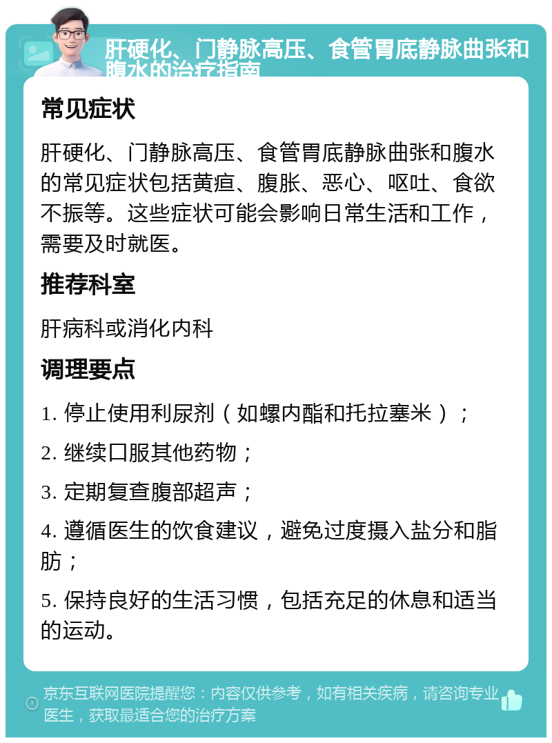 肝硬化、门静脉高压、食管胃底静脉曲张和腹水的治疗指南 常见症状 肝硬化、门静脉高压、食管胃底静脉曲张和腹水的常见症状包括黄疸、腹胀、恶心、呕吐、食欲不振等。这些症状可能会影响日常生活和工作，需要及时就医。 推荐科室 肝病科或消化内科 调理要点 1. 停止使用利尿剂（如螺内酯和托拉塞米）； 2. 继续口服其他药物； 3. 定期复查腹部超声； 4. 遵循医生的饮食建议，避免过度摄入盐分和脂肪； 5. 保持良好的生活习惯，包括充足的休息和适当的运动。