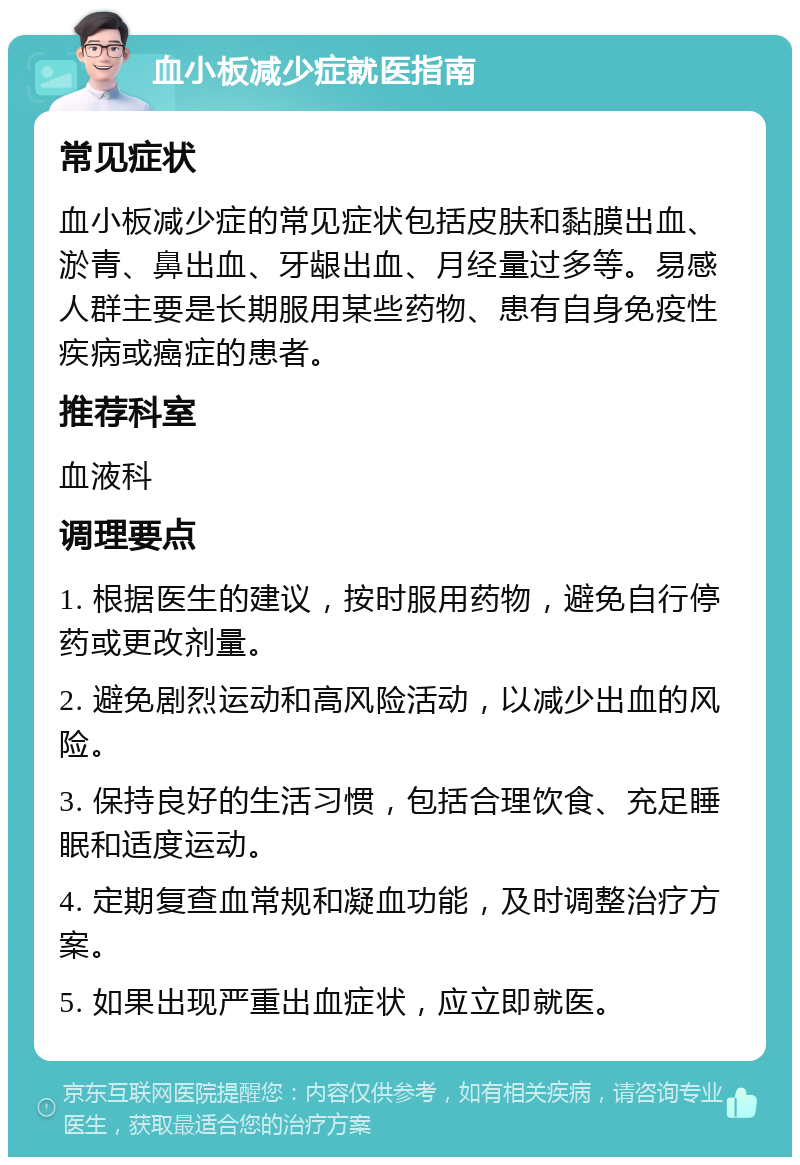 血小板减少症就医指南 常见症状 血小板减少症的常见症状包括皮肤和黏膜出血、淤青、鼻出血、牙龈出血、月经量过多等。易感人群主要是长期服用某些药物、患有自身免疫性疾病或癌症的患者。 推荐科室 血液科 调理要点 1. 根据医生的建议，按时服用药物，避免自行停药或更改剂量。 2. 避免剧烈运动和高风险活动，以减少出血的风险。 3. 保持良好的生活习惯，包括合理饮食、充足睡眠和适度运动。 4. 定期复查血常规和凝血功能，及时调整治疗方案。 5. 如果出现严重出血症状，应立即就医。