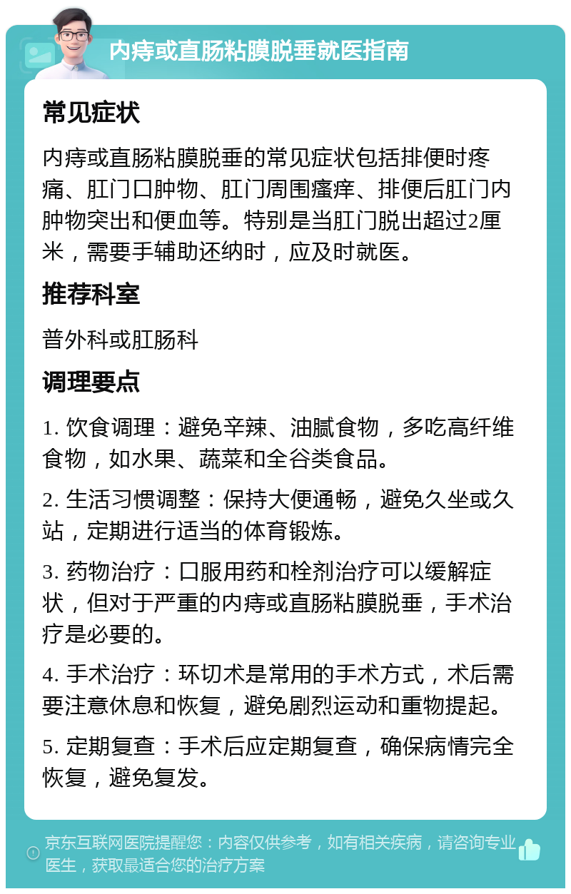 内痔或直肠粘膜脱垂就医指南 常见症状 内痔或直肠粘膜脱垂的常见症状包括排便时疼痛、肛门口肿物、肛门周围瘙痒、排便后肛门内肿物突出和便血等。特别是当肛门脱出超过2厘米，需要手辅助还纳时，应及时就医。 推荐科室 普外科或肛肠科 调理要点 1. 饮食调理：避免辛辣、油腻食物，多吃高纤维食物，如水果、蔬菜和全谷类食品。 2. 生活习惯调整：保持大便通畅，避免久坐或久站，定期进行适当的体育锻炼。 3. 药物治疗：口服用药和栓剂治疗可以缓解症状，但对于严重的内痔或直肠粘膜脱垂，手术治疗是必要的。 4. 手术治疗：环切术是常用的手术方式，术后需要注意休息和恢复，避免剧烈运动和重物提起。 5. 定期复查：手术后应定期复查，确保病情完全恢复，避免复发。