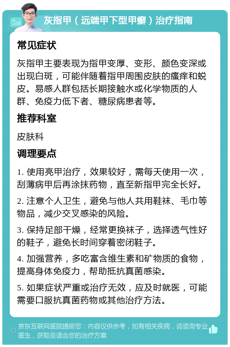 灰指甲（远端甲下型甲癣）治疗指南 常见症状 灰指甲主要表现为指甲变厚、变形、颜色变深或出现白斑，可能伴随着指甲周围皮肤的瘙痒和蜕皮。易感人群包括长期接触水或化学物质的人群、免疫力低下者、糖尿病患者等。 推荐科室 皮肤科 调理要点 1. 使用亮甲治疗，效果较好，需每天使用一次，刮薄病甲后再涂抹药物，直至新指甲完全长好。 2. 注意个人卫生，避免与他人共用鞋袜、毛巾等物品，减少交叉感染的风险。 3. 保持足部干燥，经常更换袜子，选择透气性好的鞋子，避免长时间穿着密闭鞋子。 4. 加强营养，多吃富含维生素和矿物质的食物，提高身体免疫力，帮助抵抗真菌感染。 5. 如果症状严重或治疗无效，应及时就医，可能需要口服抗真菌药物或其他治疗方法。