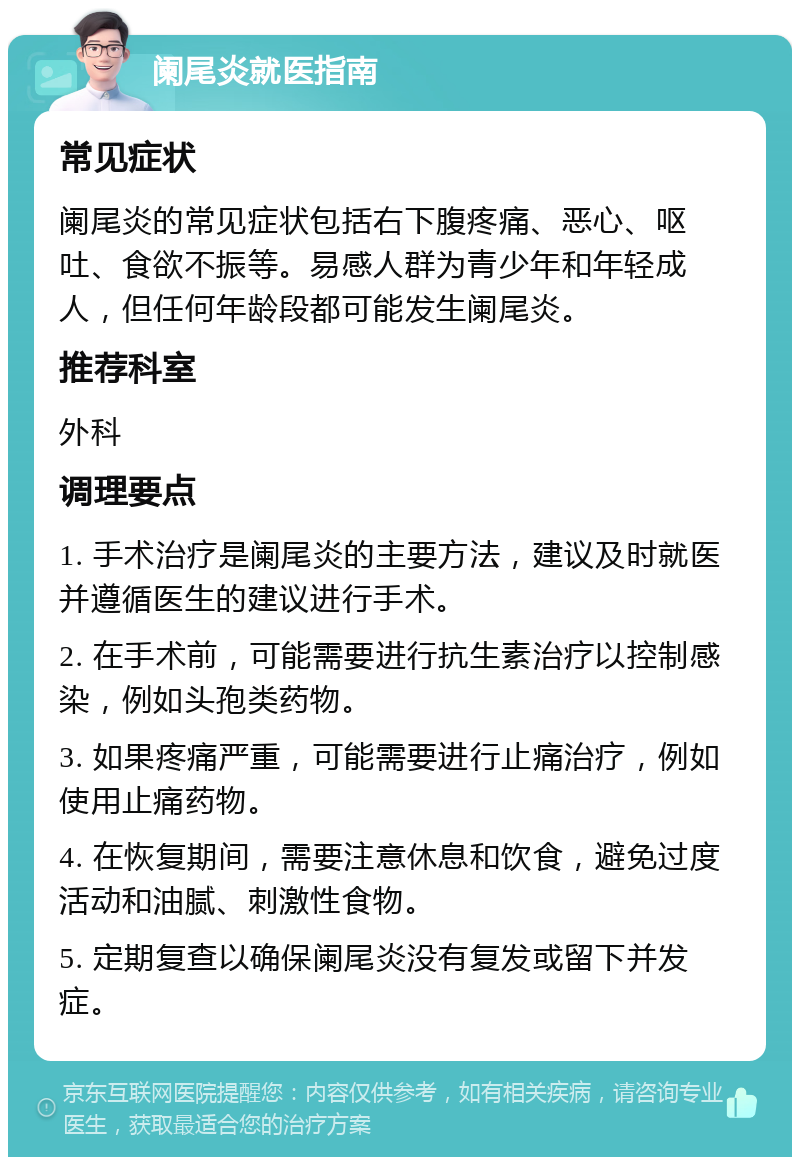 阑尾炎就医指南 常见症状 阑尾炎的常见症状包括右下腹疼痛、恶心、呕吐、食欲不振等。易感人群为青少年和年轻成人，但任何年龄段都可能发生阑尾炎。 推荐科室 外科 调理要点 1. 手术治疗是阑尾炎的主要方法，建议及时就医并遵循医生的建议进行手术。 2. 在手术前，可能需要进行抗生素治疗以控制感染，例如头孢类药物。 3. 如果疼痛严重，可能需要进行止痛治疗，例如使用止痛药物。 4. 在恢复期间，需要注意休息和饮食，避免过度活动和油腻、刺激性食物。 5. 定期复查以确保阑尾炎没有复发或留下并发症。