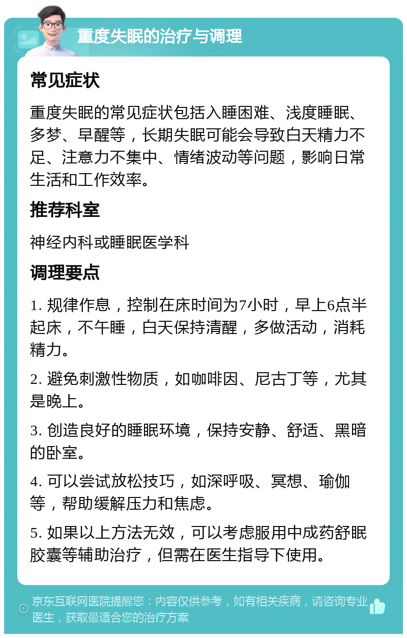 重度失眠的治疗与调理 常见症状 重度失眠的常见症状包括入睡困难、浅度睡眠、多梦、早醒等，长期失眠可能会导致白天精力不足、注意力不集中、情绪波动等问题，影响日常生活和工作效率。 推荐科室 神经内科或睡眠医学科 调理要点 1. 规律作息，控制在床时间为7小时，早上6点半起床，不午睡，白天保持清醒，多做活动，消耗精力。 2. 避免刺激性物质，如咖啡因、尼古丁等，尤其是晚上。 3. 创造良好的睡眠环境，保持安静、舒适、黑暗的卧室。 4. 可以尝试放松技巧，如深呼吸、冥想、瑜伽等，帮助缓解压力和焦虑。 5. 如果以上方法无效，可以考虑服用中成药舒眠胶囊等辅助治疗，但需在医生指导下使用。