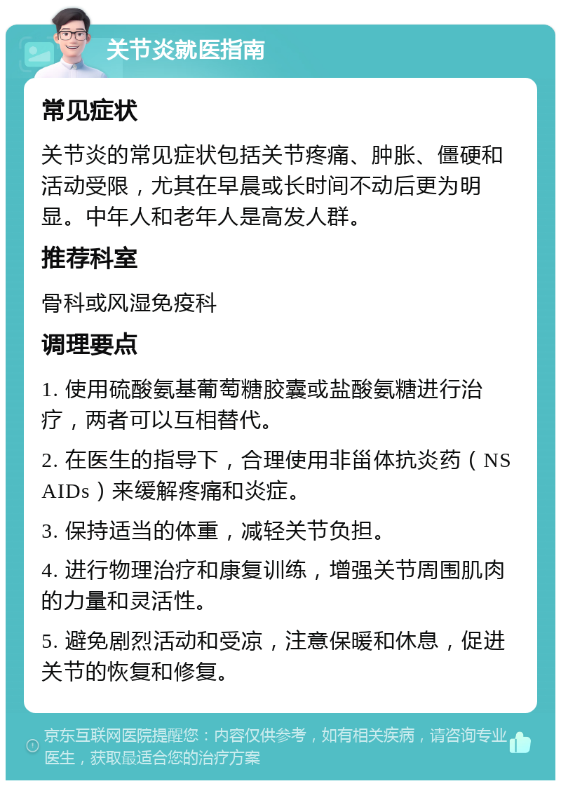 关节炎就医指南 常见症状 关节炎的常见症状包括关节疼痛、肿胀、僵硬和活动受限，尤其在早晨或长时间不动后更为明显。中年人和老年人是高发人群。 推荐科室 骨科或风湿免疫科 调理要点 1. 使用硫酸氨基葡萄糖胶囊或盐酸氨糖进行治疗，两者可以互相替代。 2. 在医生的指导下，合理使用非甾体抗炎药（NSAIDs）来缓解疼痛和炎症。 3. 保持适当的体重，减轻关节负担。 4. 进行物理治疗和康复训练，增强关节周围肌肉的力量和灵活性。 5. 避免剧烈活动和受凉，注意保暖和休息，促进关节的恢复和修复。