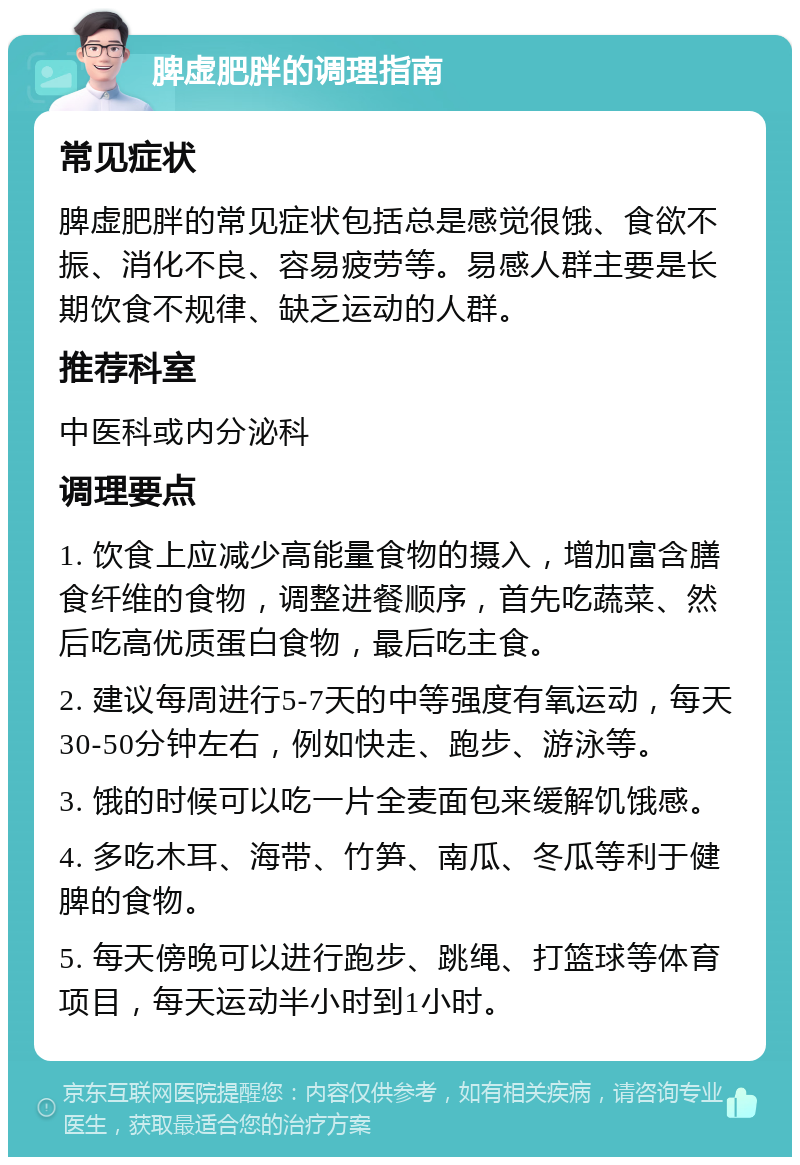 脾虚肥胖的调理指南 常见症状 脾虚肥胖的常见症状包括总是感觉很饿、食欲不振、消化不良、容易疲劳等。易感人群主要是长期饮食不规律、缺乏运动的人群。 推荐科室 中医科或内分泌科 调理要点 1. 饮食上应减少高能量食物的摄入，增加富含膳食纤维的食物，调整进餐顺序，首先吃蔬菜、然后吃高优质蛋白食物，最后吃主食。 2. 建议每周进行5-7天的中等强度有氧运动，每天30-50分钟左右，例如快走、跑步、游泳等。 3. 饿的时候可以吃一片全麦面包来缓解饥饿感。 4. 多吃木耳、海带、竹笋、南瓜、冬瓜等利于健脾的食物。 5. 每天傍晚可以进行跑步、跳绳、打篮球等体育项目，每天运动半小时到1小时。