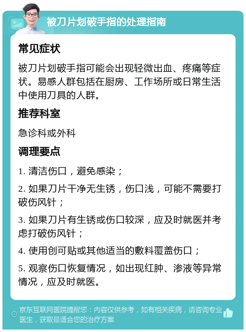 被刀片划破手指的处理指南 常见症状 被刀片划破手指可能会出现轻微出血、疼痛等症状。易感人群包括在厨房、工作场所或日常生活中使用刀具的人群。 推荐科室 急诊科或外科 调理要点 1. 清洁伤口，避免感染； 2. 如果刀片干净无生锈，伤口浅，可能不需要打破伤风针； 3. 如果刀片有生锈或伤口较深，应及时就医并考虑打破伤风针； 4. 使用创可贴或其他适当的敷料覆盖伤口； 5. 观察伤口恢复情况，如出现红肿、渗液等异常情况，应及时就医。