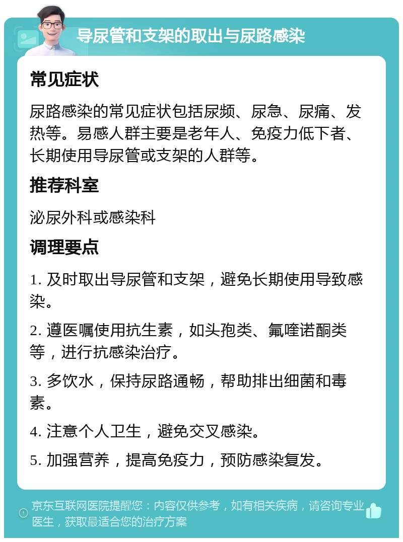 导尿管和支架的取出与尿路感染 常见症状 尿路感染的常见症状包括尿频、尿急、尿痛、发热等。易感人群主要是老年人、免疫力低下者、长期使用导尿管或支架的人群等。 推荐科室 泌尿外科或感染科 调理要点 1. 及时取出导尿管和支架，避免长期使用导致感染。 2. 遵医嘱使用抗生素，如头孢类、氟喹诺酮类等，进行抗感染治疗。 3. 多饮水，保持尿路通畅，帮助排出细菌和毒素。 4. 注意个人卫生，避免交叉感染。 5. 加强营养，提高免疫力，预防感染复发。