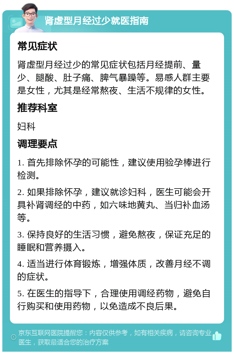 肾虚型月经过少就医指南 常见症状 肾虚型月经过少的常见症状包括月经提前、量少、腿酸、肚子痛、脾气暴躁等。易感人群主要是女性，尤其是经常熬夜、生活不规律的女性。 推荐科室 妇科 调理要点 1. 首先排除怀孕的可能性，建议使用验孕棒进行检测。 2. 如果排除怀孕，建议就诊妇科，医生可能会开具补肾调经的中药，如六味地黄丸、当归补血汤等。 3. 保持良好的生活习惯，避免熬夜，保证充足的睡眠和营养摄入。 4. 适当进行体育锻炼，增强体质，改善月经不调的症状。 5. 在医生的指导下，合理使用调经药物，避免自行购买和使用药物，以免造成不良后果。