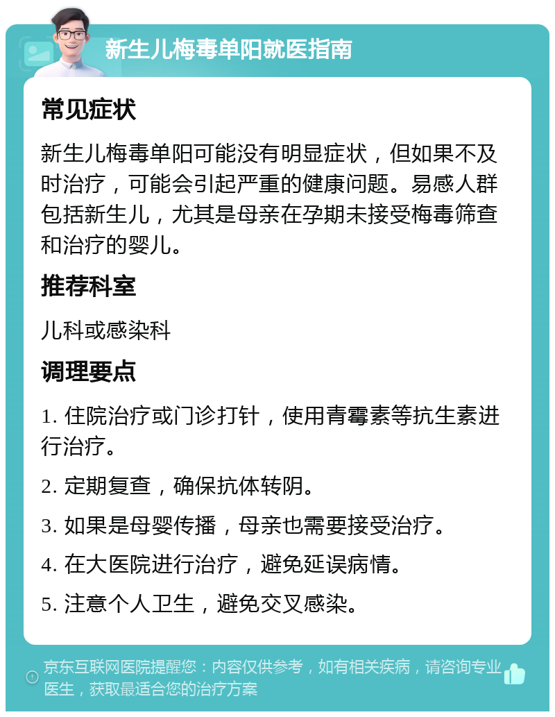 新生儿梅毒单阳就医指南 常见症状 新生儿梅毒单阳可能没有明显症状，但如果不及时治疗，可能会引起严重的健康问题。易感人群包括新生儿，尤其是母亲在孕期未接受梅毒筛查和治疗的婴儿。 推荐科室 儿科或感染科 调理要点 1. 住院治疗或门诊打针，使用青霉素等抗生素进行治疗。 2. 定期复查，确保抗体转阴。 3. 如果是母婴传播，母亲也需要接受治疗。 4. 在大医院进行治疗，避免延误病情。 5. 注意个人卫生，避免交叉感染。