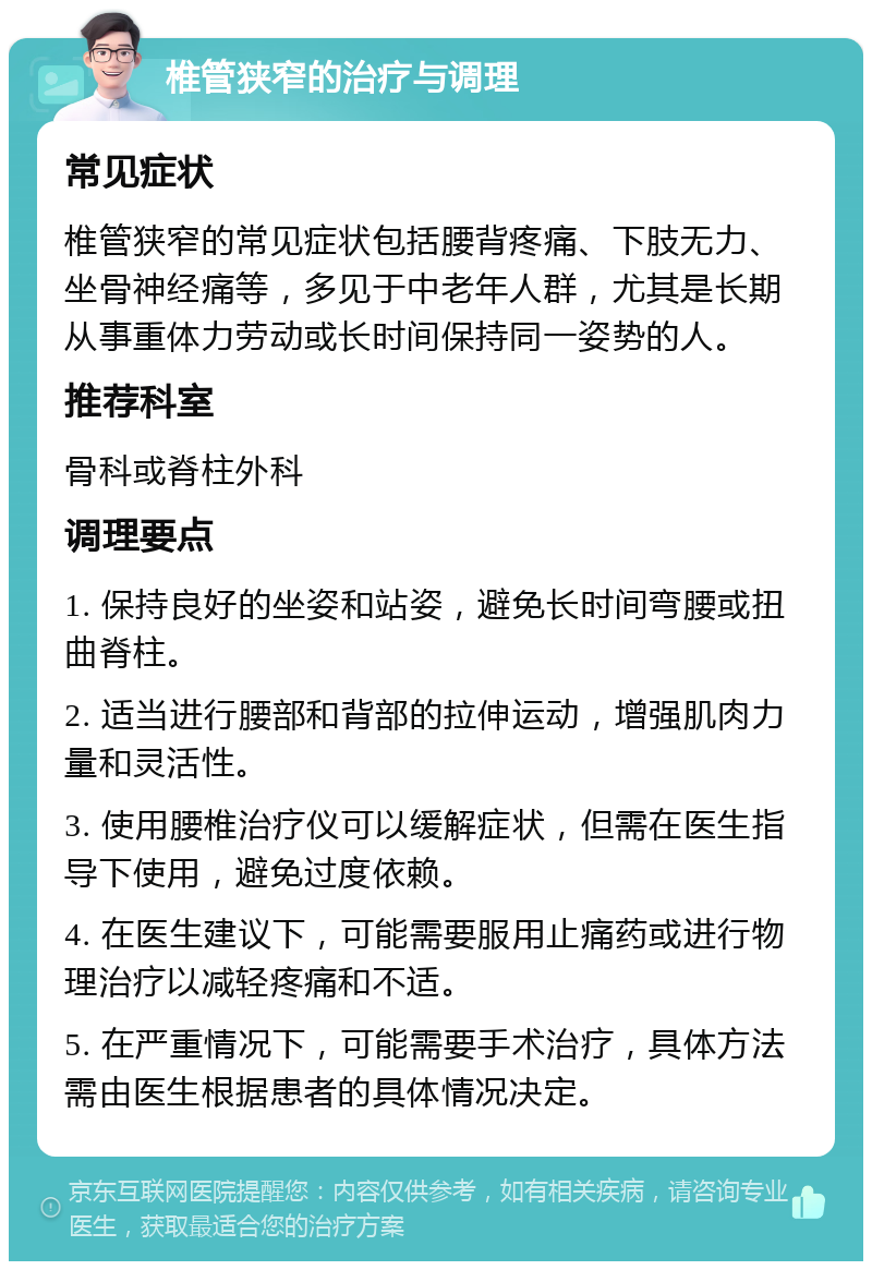 椎管狭窄的治疗与调理 常见症状 椎管狭窄的常见症状包括腰背疼痛、下肢无力、坐骨神经痛等，多见于中老年人群，尤其是长期从事重体力劳动或长时间保持同一姿势的人。 推荐科室 骨科或脊柱外科 调理要点 1. 保持良好的坐姿和站姿，避免长时间弯腰或扭曲脊柱。 2. 适当进行腰部和背部的拉伸运动，增强肌肉力量和灵活性。 3. 使用腰椎治疗仪可以缓解症状，但需在医生指导下使用，避免过度依赖。 4. 在医生建议下，可能需要服用止痛药或进行物理治疗以减轻疼痛和不适。 5. 在严重情况下，可能需要手术治疗，具体方法需由医生根据患者的具体情况决定。