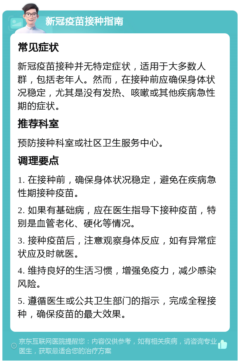 新冠疫苗接种指南 常见症状 新冠疫苗接种并无特定症状，适用于大多数人群，包括老年人。然而，在接种前应确保身体状况稳定，尤其是没有发热、咳嗽或其他疾病急性期的症状。 推荐科室 预防接种科室或社区卫生服务中心。 调理要点 1. 在接种前，确保身体状况稳定，避免在疾病急性期接种疫苗。 2. 如果有基础病，应在医生指导下接种疫苗，特别是血管老化、硬化等情况。 3. 接种疫苗后，注意观察身体反应，如有异常症状应及时就医。 4. 维持良好的生活习惯，增强免疫力，减少感染风险。 5. 遵循医生或公共卫生部门的指示，完成全程接种，确保疫苗的最大效果。