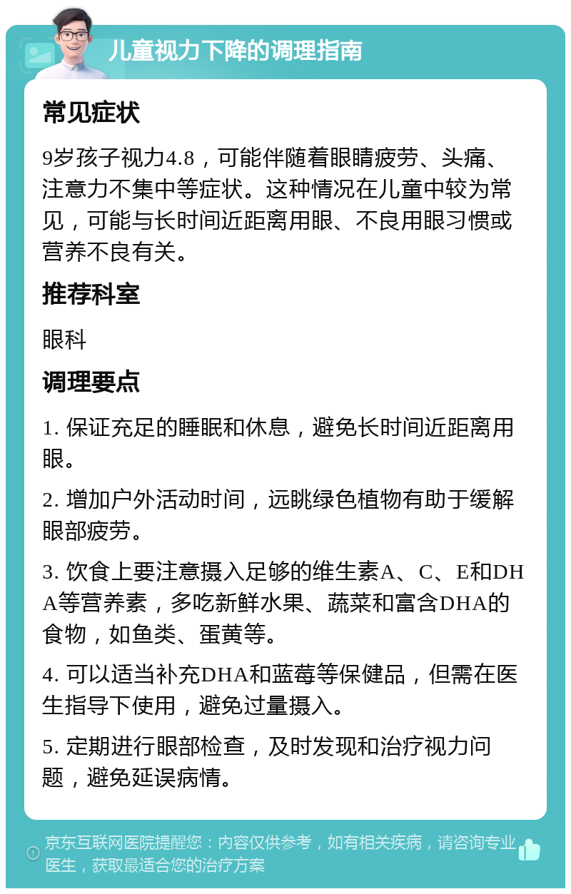 儿童视力下降的调理指南 常见症状 9岁孩子视力4.8，可能伴随着眼睛疲劳、头痛、注意力不集中等症状。这种情况在儿童中较为常见，可能与长时间近距离用眼、不良用眼习惯或营养不良有关。 推荐科室 眼科 调理要点 1. 保证充足的睡眠和休息，避免长时间近距离用眼。 2. 增加户外活动时间，远眺绿色植物有助于缓解眼部疲劳。 3. 饮食上要注意摄入足够的维生素A、C、E和DHA等营养素，多吃新鲜水果、蔬菜和富含DHA的食物，如鱼类、蛋黄等。 4. 可以适当补充DHA和蓝莓等保健品，但需在医生指导下使用，避免过量摄入。 5. 定期进行眼部检查，及时发现和治疗视力问题，避免延误病情。