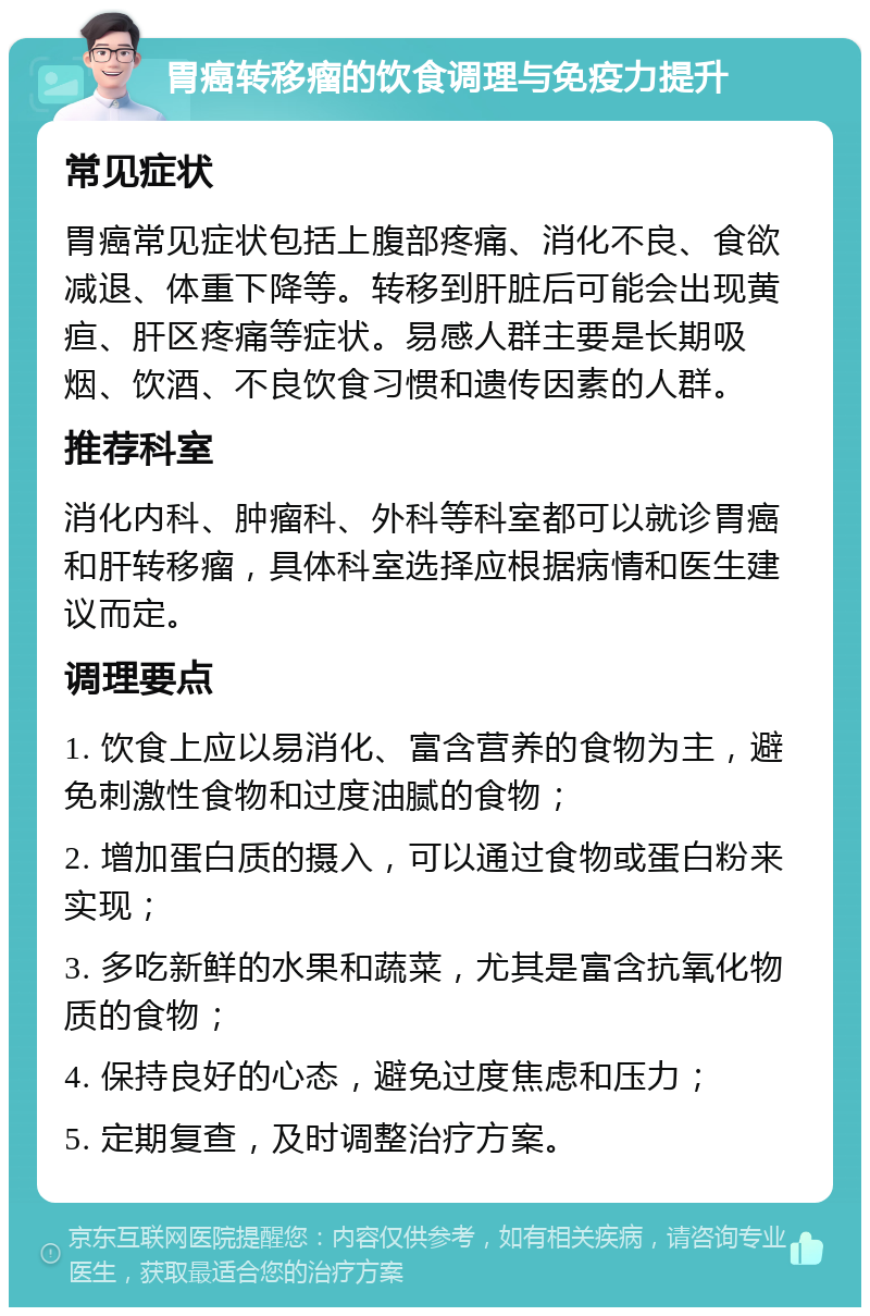 胃癌转移瘤的饮食调理与免疫力提升 常见症状 胃癌常见症状包括上腹部疼痛、消化不良、食欲减退、体重下降等。转移到肝脏后可能会出现黄疸、肝区疼痛等症状。易感人群主要是长期吸烟、饮酒、不良饮食习惯和遗传因素的人群。 推荐科室 消化内科、肿瘤科、外科等科室都可以就诊胃癌和肝转移瘤，具体科室选择应根据病情和医生建议而定。 调理要点 1. 饮食上应以易消化、富含营养的食物为主，避免刺激性食物和过度油腻的食物； 2. 增加蛋白质的摄入，可以通过食物或蛋白粉来实现； 3. 多吃新鲜的水果和蔬菜，尤其是富含抗氧化物质的食物； 4. 保持良好的心态，避免过度焦虑和压力； 5. 定期复查，及时调整治疗方案。