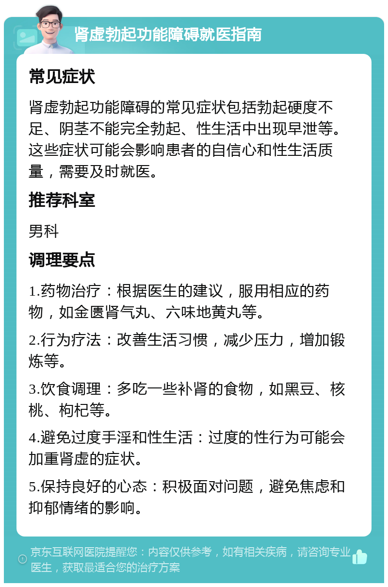 肾虚勃起功能障碍就医指南 常见症状 肾虚勃起功能障碍的常见症状包括勃起硬度不足、阴茎不能完全勃起、性生活中出现早泄等。这些症状可能会影响患者的自信心和性生活质量，需要及时就医。 推荐科室 男科 调理要点 1.药物治疗：根据医生的建议，服用相应的药物，如金匮肾气丸、六味地黄丸等。 2.行为疗法：改善生活习惯，减少压力，增加锻炼等。 3.饮食调理：多吃一些补肾的食物，如黑豆、核桃、枸杞等。 4.避免过度手淫和性生活：过度的性行为可能会加重肾虚的症状。 5.保持良好的心态：积极面对问题，避免焦虑和抑郁情绪的影响。