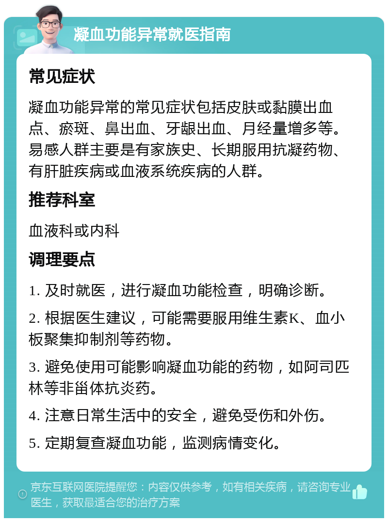 凝血功能异常就医指南 常见症状 凝血功能异常的常见症状包括皮肤或黏膜出血点、瘀斑、鼻出血、牙龈出血、月经量增多等。易感人群主要是有家族史、长期服用抗凝药物、有肝脏疾病或血液系统疾病的人群。 推荐科室 血液科或内科 调理要点 1. 及时就医，进行凝血功能检查，明确诊断。 2. 根据医生建议，可能需要服用维生素K、血小板聚集抑制剂等药物。 3. 避免使用可能影响凝血功能的药物，如阿司匹林等非甾体抗炎药。 4. 注意日常生活中的安全，避免受伤和外伤。 5. 定期复查凝血功能，监测病情变化。