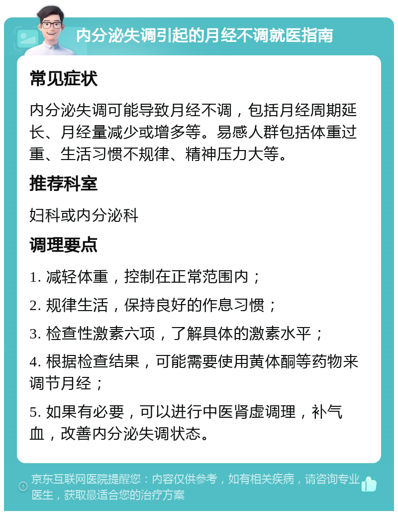 内分泌失调引起的月经不调就医指南 常见症状 内分泌失调可能导致月经不调，包括月经周期延长、月经量减少或增多等。易感人群包括体重过重、生活习惯不规律、精神压力大等。 推荐科室 妇科或内分泌科 调理要点 1. 减轻体重，控制在正常范围内； 2. 规律生活，保持良好的作息习惯； 3. 检查性激素六项，了解具体的激素水平； 4. 根据检查结果，可能需要使用黄体酮等药物来调节月经； 5. 如果有必要，可以进行中医肾虚调理，补气血，改善内分泌失调状态。