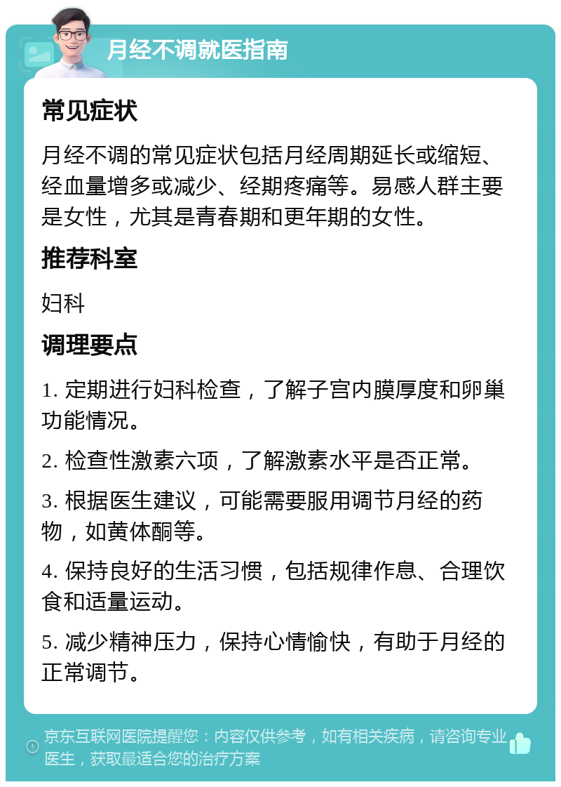 月经不调就医指南 常见症状 月经不调的常见症状包括月经周期延长或缩短、经血量增多或减少、经期疼痛等。易感人群主要是女性，尤其是青春期和更年期的女性。 推荐科室 妇科 调理要点 1. 定期进行妇科检查，了解子宫内膜厚度和卵巢功能情况。 2. 检查性激素六项，了解激素水平是否正常。 3. 根据医生建议，可能需要服用调节月经的药物，如黄体酮等。 4. 保持良好的生活习惯，包括规律作息、合理饮食和适量运动。 5. 减少精神压力，保持心情愉快，有助于月经的正常调节。