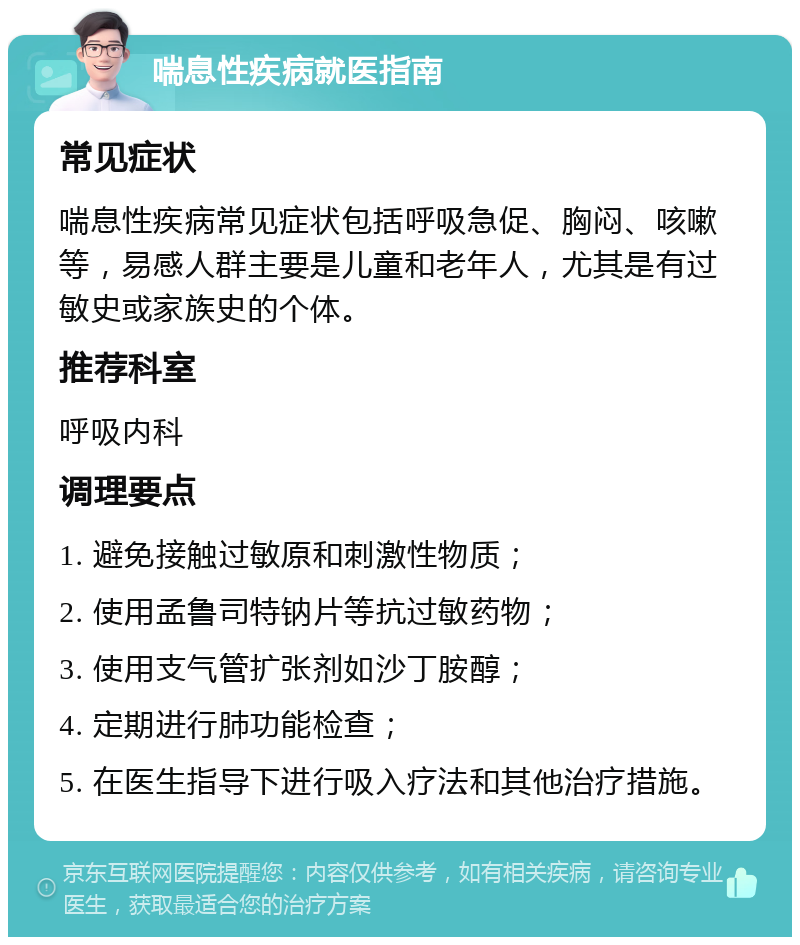 喘息性疾病就医指南 常见症状 喘息性疾病常见症状包括呼吸急促、胸闷、咳嗽等，易感人群主要是儿童和老年人，尤其是有过敏史或家族史的个体。 推荐科室 呼吸内科 调理要点 1. 避免接触过敏原和刺激性物质； 2. 使用孟鲁司特钠片等抗过敏药物； 3. 使用支气管扩张剂如沙丁胺醇； 4. 定期进行肺功能检查； 5. 在医生指导下进行吸入疗法和其他治疗措施。