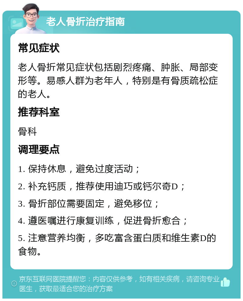 老人骨折治疗指南 常见症状 老人骨折常见症状包括剧烈疼痛、肿胀、局部变形等。易感人群为老年人，特别是有骨质疏松症的老人。 推荐科室 骨科 调理要点 1. 保持休息，避免过度活动； 2. 补充钙质，推荐使用迪巧或钙尔奇D； 3. 骨折部位需要固定，避免移位； 4. 遵医嘱进行康复训练，促进骨折愈合； 5. 注意营养均衡，多吃富含蛋白质和维生素D的食物。