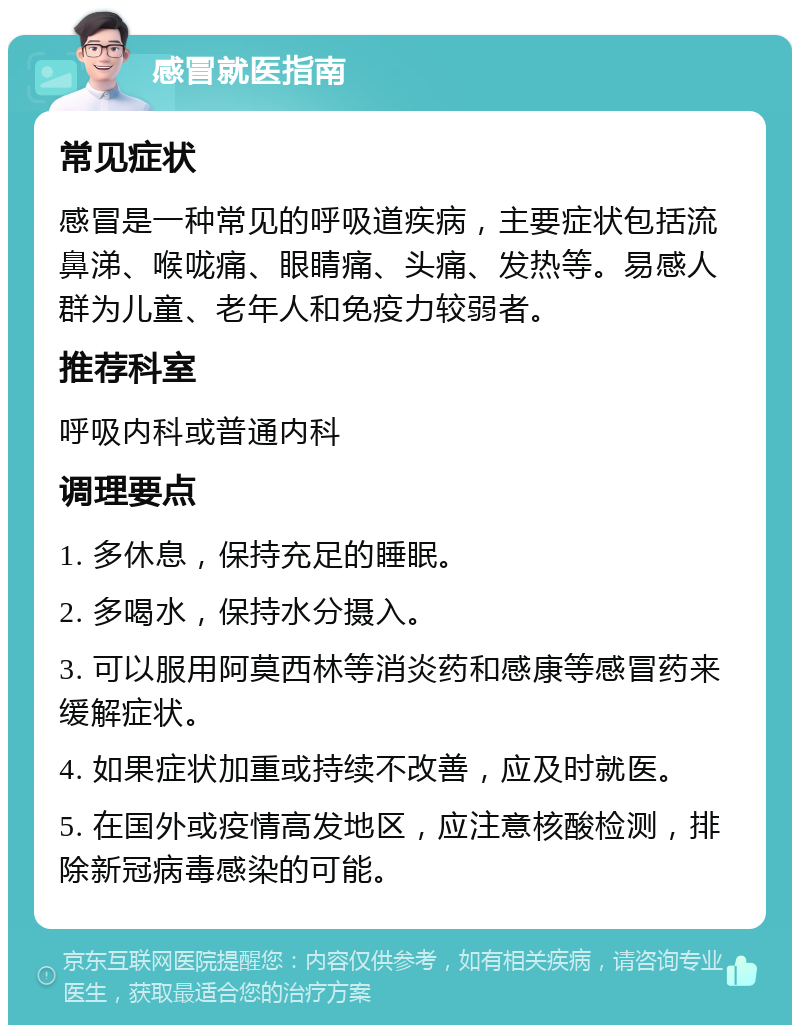 感冒就医指南 常见症状 感冒是一种常见的呼吸道疾病，主要症状包括流鼻涕、喉咙痛、眼睛痛、头痛、发热等。易感人群为儿童、老年人和免疫力较弱者。 推荐科室 呼吸内科或普通内科 调理要点 1. 多休息，保持充足的睡眠。 2. 多喝水，保持水分摄入。 3. 可以服用阿莫西林等消炎药和感康等感冒药来缓解症状。 4. 如果症状加重或持续不改善，应及时就医。 5. 在国外或疫情高发地区，应注意核酸检测，排除新冠病毒感染的可能。