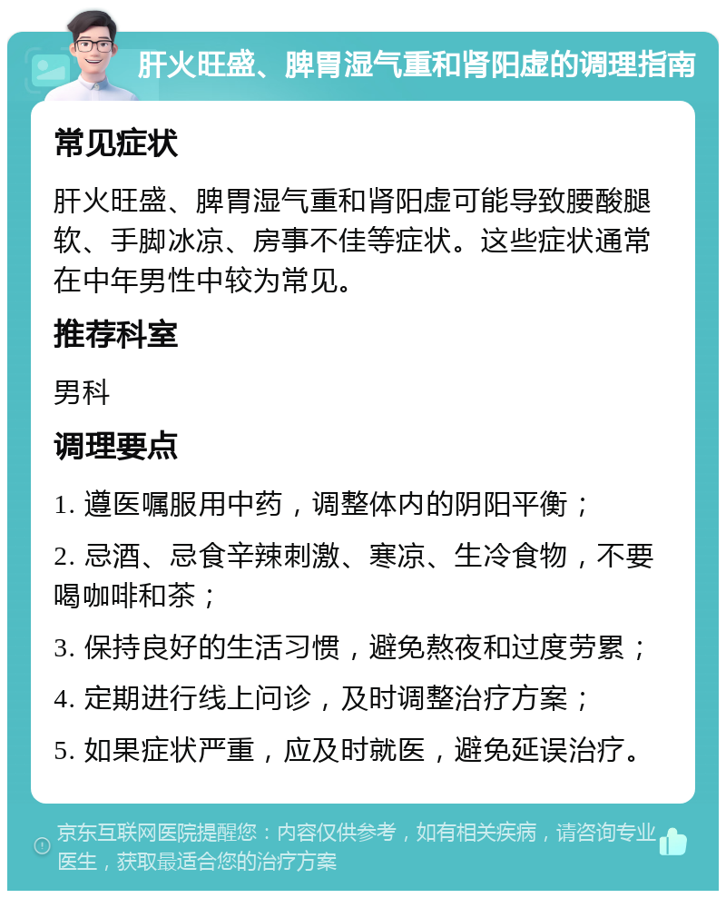 肝火旺盛、脾胃湿气重和肾阳虚的调理指南 常见症状 肝火旺盛、脾胃湿气重和肾阳虚可能导致腰酸腿软、手脚冰凉、房事不佳等症状。这些症状通常在中年男性中较为常见。 推荐科室 男科 调理要点 1. 遵医嘱服用中药，调整体内的阴阳平衡； 2. 忌酒、忌食辛辣刺激、寒凉、生冷食物，不要喝咖啡和茶； 3. 保持良好的生活习惯，避免熬夜和过度劳累； 4. 定期进行线上问诊，及时调整治疗方案； 5. 如果症状严重，应及时就医，避免延误治疗。