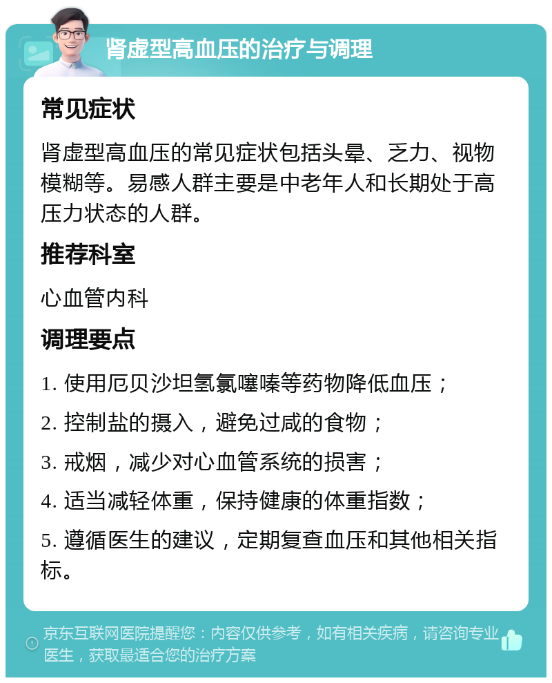 肾虚型高血压的治疗与调理 常见症状 肾虚型高血压的常见症状包括头晕、乏力、视物模糊等。易感人群主要是中老年人和长期处于高压力状态的人群。 推荐科室 心血管内科 调理要点 1. 使用厄贝沙坦氢氯噻嗪等药物降低血压； 2. 控制盐的摄入，避免过咸的食物； 3. 戒烟，减少对心血管系统的损害； 4. 适当减轻体重，保持健康的体重指数； 5. 遵循医生的建议，定期复查血压和其他相关指标。