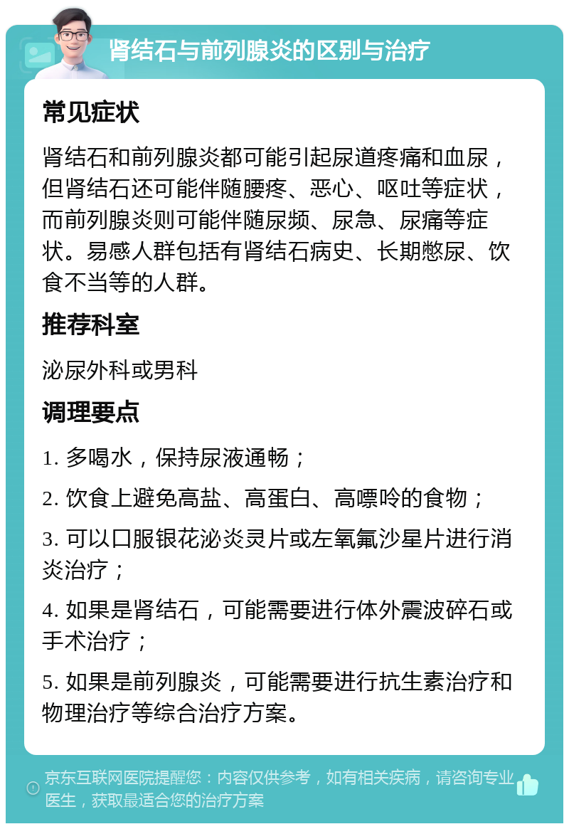 肾结石与前列腺炎的区别与治疗 常见症状 肾结石和前列腺炎都可能引起尿道疼痛和血尿，但肾结石还可能伴随腰疼、恶心、呕吐等症状，而前列腺炎则可能伴随尿频、尿急、尿痛等症状。易感人群包括有肾结石病史、长期憋尿、饮食不当等的人群。 推荐科室 泌尿外科或男科 调理要点 1. 多喝水，保持尿液通畅； 2. 饮食上避免高盐、高蛋白、高嘌呤的食物； 3. 可以口服银花泌炎灵片或左氧氟沙星片进行消炎治疗； 4. 如果是肾结石，可能需要进行体外震波碎石或手术治疗； 5. 如果是前列腺炎，可能需要进行抗生素治疗和物理治疗等综合治疗方案。