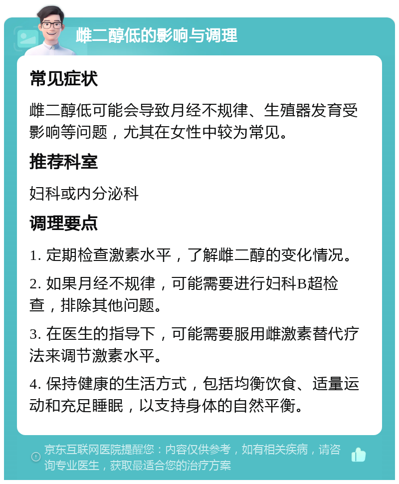 雌二醇低的影响与调理 常见症状 雌二醇低可能会导致月经不规律、生殖器发育受影响等问题，尤其在女性中较为常见。 推荐科室 妇科或内分泌科 调理要点 1. 定期检查激素水平，了解雌二醇的变化情况。 2. 如果月经不规律，可能需要进行妇科B超检查，排除其他问题。 3. 在医生的指导下，可能需要服用雌激素替代疗法来调节激素水平。 4. 保持健康的生活方式，包括均衡饮食、适量运动和充足睡眠，以支持身体的自然平衡。