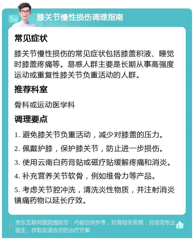 膝关节慢性损伤调理指南 常见症状 膝关节慢性损伤的常见症状包括膝盖积液、睡觉时膝盖疼痛等。易感人群主要是长期从事高强度运动或重复性膝关节负重活动的人群。 推荐科室 骨科或运动医学科 调理要点 1. 避免膝关节负重活动，减少对膝盖的压力。 2. 佩戴护膝，保护膝关节，防止进一步损伤。 3. 使用云南白药膏贴或磁疗贴缓解疼痛和消炎。 4. 补充营养关节软骨，例如维骨力等产品。 5. 考虑关节腔冲洗，清洗炎性物质，并注射消炎镇痛药物以延长疗效。