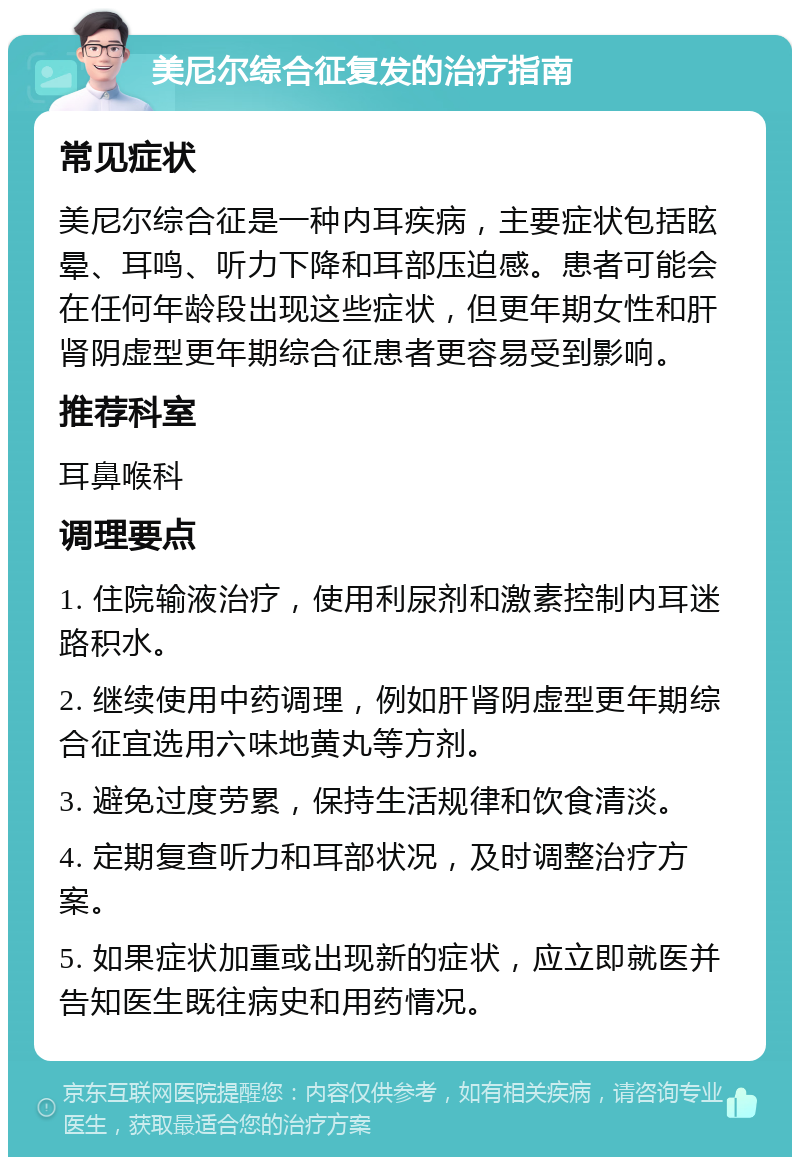 美尼尔综合征复发的治疗指南 常见症状 美尼尔综合征是一种内耳疾病，主要症状包括眩晕、耳鸣、听力下降和耳部压迫感。患者可能会在任何年龄段出现这些症状，但更年期女性和肝肾阴虚型更年期综合征患者更容易受到影响。 推荐科室 耳鼻喉科 调理要点 1. 住院输液治疗，使用利尿剂和激素控制内耳迷路积水。 2. 继续使用中药调理，例如肝肾阴虚型更年期综合征宜选用六味地黄丸等方剂。 3. 避免过度劳累，保持生活规律和饮食清淡。 4. 定期复查听力和耳部状况，及时调整治疗方案。 5. 如果症状加重或出现新的症状，应立即就医并告知医生既往病史和用药情况。