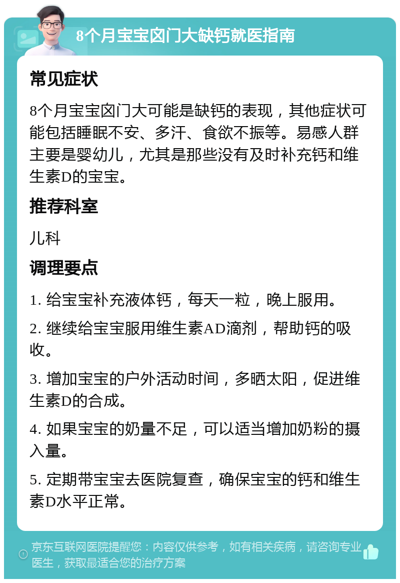 8个月宝宝囟门大缺钙就医指南 常见症状 8个月宝宝囟门大可能是缺钙的表现，其他症状可能包括睡眠不安、多汗、食欲不振等。易感人群主要是婴幼儿，尤其是那些没有及时补充钙和维生素D的宝宝。 推荐科室 儿科 调理要点 1. 给宝宝补充液体钙，每天一粒，晚上服用。 2. 继续给宝宝服用维生素AD滴剂，帮助钙的吸收。 3. 增加宝宝的户外活动时间，多晒太阳，促进维生素D的合成。 4. 如果宝宝的奶量不足，可以适当增加奶粉的摄入量。 5. 定期带宝宝去医院复查，确保宝宝的钙和维生素D水平正常。